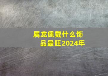 属龙佩戴什么饰品最旺2024年