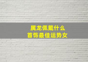 属龙佩戴什么首饰最佳运势女