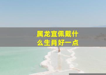 属龙宜佩戴什么生肖好一点