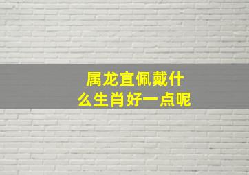 属龙宜佩戴什么生肖好一点呢