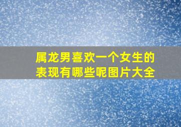 属龙男喜欢一个女生的表现有哪些呢图片大全