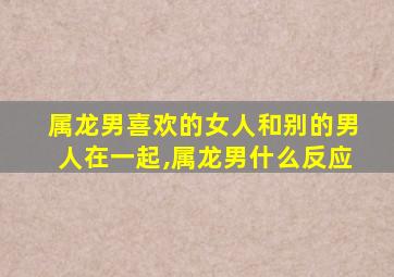 属龙男喜欢的女人和别的男人在一起,属龙男什么反应