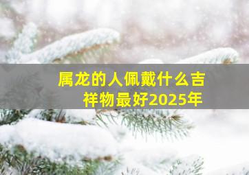 属龙的人佩戴什么吉祥物最好2025年