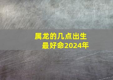 属龙的几点出生最好命2024年