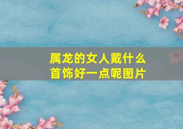 属龙的女人戴什么首饰好一点呢图片