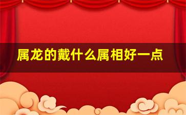 属龙的戴什么属相好一点