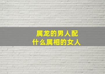 属龙的男人配什么属相的女人