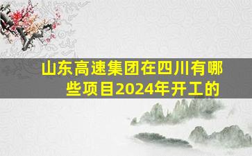 山东高速集团在四川有哪些项目2024年开工的