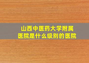 山西中医药大学附属医院是什么级别的医院