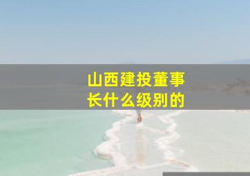 山西建投董事长什么级别的