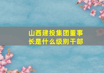 山西建投集团董事长是什么级别干部