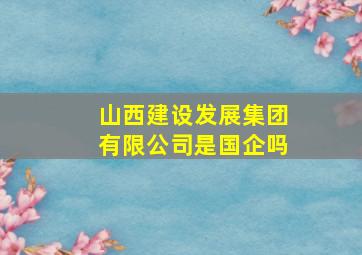 山西建设发展集团有限公司是国企吗