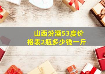 山西汾酒53度价格表2瓶多少钱一斤