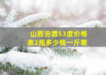 山西汾酒53度价格表2瓶多少钱一斤呢