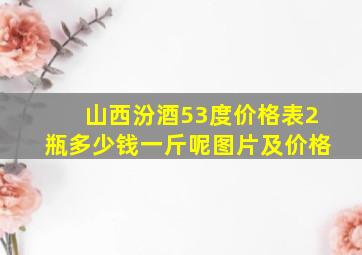 山西汾酒53度价格表2瓶多少钱一斤呢图片及价格