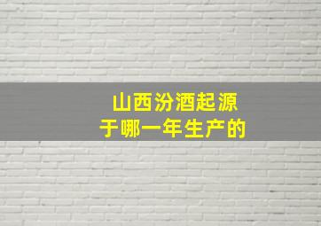 山西汾酒起源于哪一年生产的