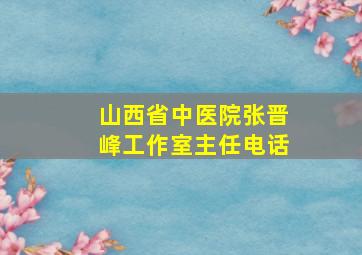 山西省中医院张晋峰工作室主任电话