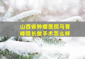 山西省肿瘤医院马晋峰院长做手术怎么样