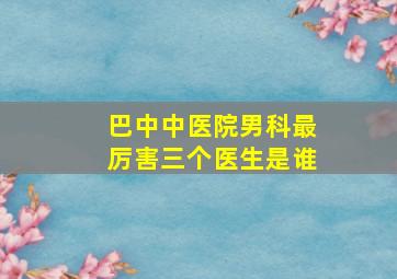 巴中中医院男科最厉害三个医生是谁