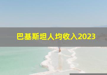 巴基斯坦人均收入2023