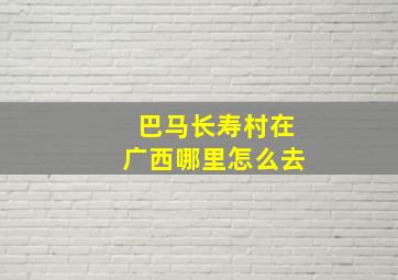 巴马长寿村在广西哪里怎么去