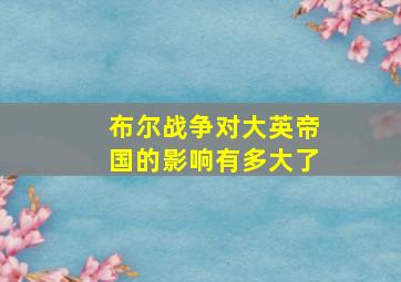 布尔战争对大英帝国的影响有多大了