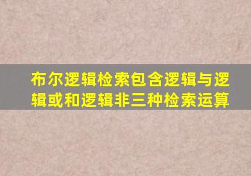 布尔逻辑检索包含逻辑与逻辑或和逻辑非三种检索运算