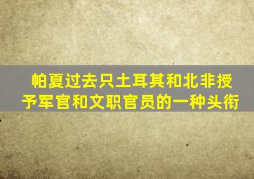 帕夏过去只土耳其和北非授予军官和文职官员的一种头衔