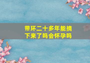 带环二十多年能摘下来了吗会怀孕吗