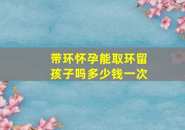 带环怀孕能取环留孩子吗多少钱一次