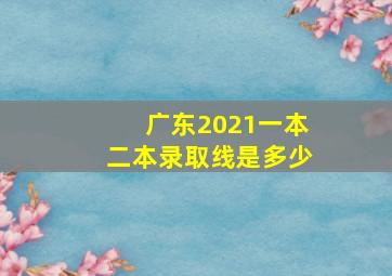 广东2021一本二本录取线是多少