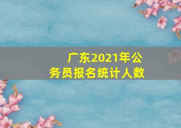 广东2021年公务员报名统计人数