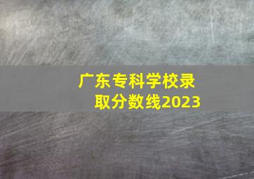 广东专科学校录取分数线2023