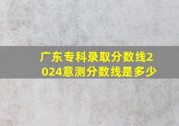 广东专科录取分数线2024意测分数线是多少