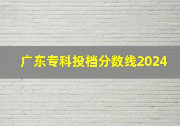 广东专科投档分数线2024