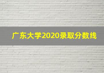 广东大学2020录取分数线