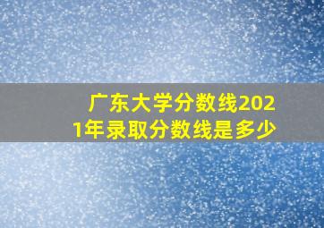 广东大学分数线2021年录取分数线是多少