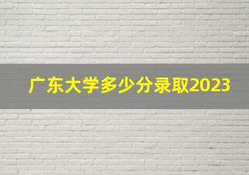 广东大学多少分录取2023