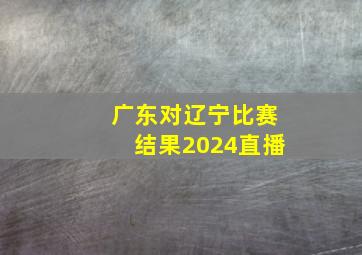 广东对辽宁比赛结果2024直播