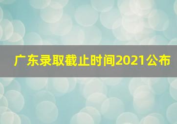 广东录取截止时间2021公布