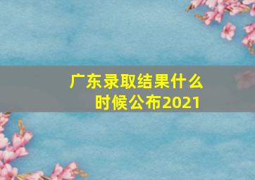 广东录取结果什么时候公布2021