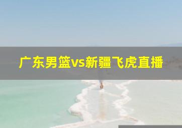 广东男篮vs新疆飞虎直播