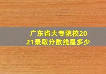 广东省大专院校2021录取分数线是多少