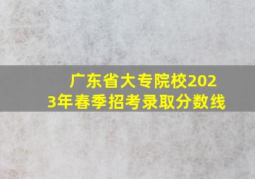 广东省大专院校2023年春季招考录取分数线