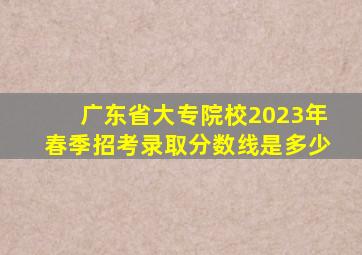 广东省大专院校2023年春季招考录取分数线是多少