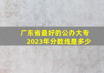 广东省最好的公办大专2023年分数线是多少