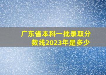 广东省本科一批录取分数线2023年是多少