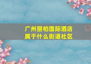 广州丽柏国际酒店属于什么街道社区