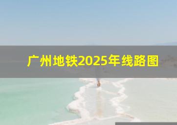 广州地铁2025年线路图