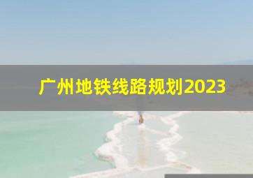 广州地铁线路规划2023